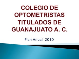 COLEGIO DE OPTOMETRISTAS  TITULADOS DE GUANAJUATO A. C. Plan Anual  2010  