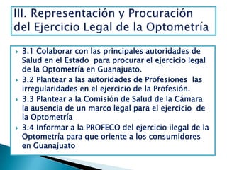 3.1 Colaborar con las principales autoridades de Salud en el Estado  para procurar el ejercicio legal de la Optometría en Guanajuato.  3.2 Plantear a las autoridades de Profesiones  las irregularidades en el ejercicio de la Profesión.  3.3 Plantear a la Comisión de Salud de la Cámara  la ausencia de un marco legal para el ejercicio  de la Optometría  3.4 Informar a la PROFECO del ejercicio ilegal de la Optometría para que oriente a los consumidores   en Guanajuato III. Representación y Procuración del Ejercicio Legal de la Optometría