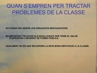 QUAN S’EMPREN PER TRACTAR
 PROBLEMES DE LA CLASSE

ES PODEN FER SERVIR LES PREGUNTES RESTAURATIVES.


ÉS IMPORTANT FELICITAR ELS INVOLUCRATS PER TENIR EL VALOR
   D’AFRONTAR L’INCIDENT DE FORMA PÚBLICA.


IGUALMENT HO ÉS QUE RECUPERIN LA SEVA BONA REPUTACIÓ A LA CLASSE.
 