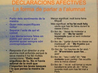DECLARACIONS AFECTIVES
    La forma de parlar a l’alumnat
• Partir dels sentiments de la     Menys significat: molt bona feina
  mestra                              Miquel
• Quan més específiques            Més significat: m’ha fet molt feliç
  millor                              veure que has fet feina durant la
                                      classe d’avui.
• Separar l’acte de qui el         En lloc de : “deixa de molestar a
  comet                               Maria”, dir “ Me far sentir
• Les declaracions fetes en           incomodo quan et sent molestar
  públic per penar a un               a Maria”.
  alumne quasi sempre són          En lloc de : “parlar durant la classe es
  contraproduents                     inadequat”, dir “ Me frustra que
                                      no m’estiguis escoltant”.
                                   En lloc de: “no hauries de fer això: “
• Resposta d’un director a una        dir: “M’entristeix quan fas....
  alumna molt enfurida perquè la      això”
  seva mestra li ha fet moltes     En lloc de : “seu i calla” dir: “me
  correccions: “Estic molt            molesta quan parles i fas acudits
  orgullosa de tu. No m’havia         dins la meva classe”.
  adonat de lo molt que            En lloc de : “ no et vull tornar a veure
  t’importen les teves tasques        barallant-te amb ell, dir: “ M’ha
  i lo que pensa la mestra de         sorprés molt com has fet mal a
  tu”.                                Pere.
 