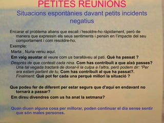 PETITES REUNIONS
   Situacions espontànies davant petits incidents
                               negatius
                                      .
Encarar el problema abans que escali i resoldre-ho ràpidament, però de
   manera que expressin els seus sentiments i pensin en l’impacte del seu
   comportament i com resoldre-ho.
Exemple:
Marta , Nuria veniu aquí.
Em vaig asustar al veure com us barallàveu al pati. Què ha passat ?
Desprès de que contesti cada nina. Com has contribuït a que això passes?
   Una tal vegada tractarà de donar-li la culpa a l’altra, però podem dir: “Per
   ara estam parlant de tu, Com has contribuït al que ha passat?.
   Finalment: Què pot fer cada una perquè millori la situació ?

Que podeu fer de diferent per estar segurs que d'aquí en endavant no
  tornarà a passar?
Em direu divendres com us ha anat la setmana?

Quan diuen alguna cosa per millorar, poden continuar el dia sense sentir
  que són males persones.
 