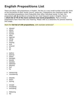English Prepositions List
There are about 150 prepositions in English. Yet this is a very small number when you think
of the thousands of other words (nouns, verbs etc). Prepositions are important words. We
use individual prepositions more frequently than other individual words. In fact, the
prepositions of, to and in are among the ten most frequent words in English. Here is
a short list of 70 of the more common one-word prepositions. Many of these
prepositions have more than one meaning. Please refer to a dictionary for precise meaning
and usage.
Want the full list of 150 prepositions, with example sentences?
aboard
about
above
across
after
against
along
amid
among
anti
around
as
at
before
behind
below
beneath
beside
besides
between
beyond
but
by
concerning
considering
despite
down
during
except
excepting
excluding
following
for
 