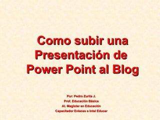 Como subir una Presentación de  Power Point al Blog Por: Pedro Zurita J. Prof. Educación Básica Al. Magíster en Educación Capacitador Enlaces e Intel Educar 