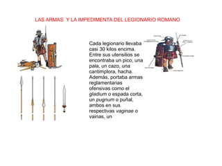 LAS ARMAS Y LA IMPEDIMENTA DEL LEGIONARIO ROMANO
Cada legionario llevaba
casi 30 kilos encima.
Entre sus utensilios se
encontraba un pico, una
pala, un cazo, una
cantimplora, hacha.
Además, portaba armas
reglamentarias
ofensivas como el
gladium o espada corta,
un pugnum o puñal,
ambos en sus
respectivas vaginae o
vainas, un
 