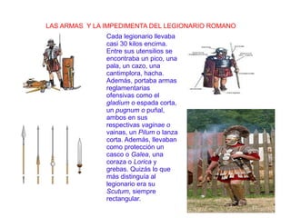 LAS ARMAS Y LA IMPEDIMENTA DEL LEGIONARIO ROMANO
Cada legionario llevaba
casi 30 kilos encima.
Entre sus utensilios se
encontraba un pico, una
pala, un cazo, una
cantimplora, hacha.
Además, portaba armas
reglamentarias
ofensivas como el
gladium o espada corta,
un pugnum o puñal,
ambos en sus
respectivas vaginae o
vainas, un Pilum o lanza
corta. Además, llevaban
como protección un
casco o Galea, una
coraza o Lorica y
grebas. Quizás lo que
más distinguía al
legionario era su
Scutum, siempre
rectangular.
 