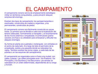 EL CAMPAMENTOEl campamento romano servía de emplazamiento estratégico
militar en territorios conquistados, y para prevenir ataques
sorpresa del enemigo.
Existían dos tipos de campamento: los semipermanentes o
eventuales, construídos de madera y argamasa, y los
permanentes, construídos de piedra.
El campamento romano era fácilmente construído en pocas
horas. Lo primero que se llevaba a cabo era la localización del
terreno adecuado, normalmente un terraplén, y el levantamiento
de los muros externos o empalizada. A continuación podría
cavarse una fosa a su alrededor para entorpecer y dificultar los
ataques enemigos.
Su forma en planta era cuadrada o rectangular, con entradas en
el centro de cada lado. A lo largo de todo el perímetro de la
empalizada, existía una pasarela donde se colocaban los
vigías. Tambíen existían las torres vígias, a cada lado de las
puertas o en las esquinas del camapamento.
El campamento se organizaba como si fuera una ciudad, con
calles y plazas. Las calles principales eran: Via Praetoria, Via
Principalis y Via Quintana y Via Decumana. Las tiendas se
colocaban en un orden determinado, dependiendo de su rango
y función.
 