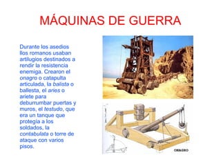 MÁQUINAS DE GUERRA
Durante los asedios
llos romanos usaban
artilugios destinados a
rendir la resistencia
enemiga. Crearon el
onagro o catapulta
articulada, la balista o
ballesta, el aries o
ariete para
deburrumbar puertas y
muros, el testudo, que
era un tanque que
protegía a los
soldados, la
contabulata o torre de
ataque con varios
pisos.
 