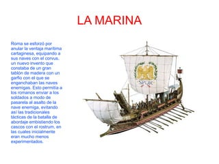 LA MARINA
Roma se esforzó por
anular la ventaja marítima
cartaginesa, equipando a
sus naves con el corvus,
un nuevo invento que
constaba de un gran
tablón de madera con un
garfio con el que se
enganchaban las naves
enemigas. Esto permitía a
los romanos enviar a los
soldados a modo de
pasarela al asalto de la
nave enemiga, evitando
así las tradicionales
tácticas de la batalla de
abordaje embistiendo los
cascos con el rostrum, en
las cuales inicialmente
eran mucho menos
experimentados.
 