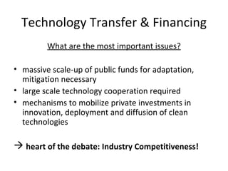 Technology Transfer & Financing What are the most important issues? massive scale-up of public funds for adaptation, mitigation necessary large scale technology cooperation required mechanisms to mobilize private investments in innovation, deployment and diffusion of clean technologies heart of the debate: Industry Competitiveness! 