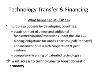 Technology Transfer & Financing  What happened at COP 14? multiple proposals by developing countries:   establishment of a new and additional funds/mechanisms/institutions under the UNFCCC  binding obligations for Annex I parties (‚polluter pays‘) enhancement of research cooperation & joint ventures compulsory licensing of patented technologies    want access to technologies to boost domestic economy 