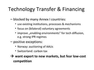 Technology Transfer & Financing  blocked by many Annex I countries:  use existing institutions, processes & mechanisms focus on (bilateral) voluntary agreements improve „enabling environments“ for tech diffusion, e.g. strong IPR regimes positive exceptions:  Norway: auctioning of AAUs Switzerland: carbon tax    want export to new markets, but fear low-cost competition   