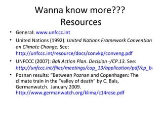 Wanna know more???  Resources General:  www.unfccc.int United Nations (1992):  United Nations Framework Convention on Climate Change.  See:  http://unfccc.int/resource/docs/convkp/conveng.pdf UNFCCC (2007):  Bali Action Plan .  Decision -/CP.13.  See:   http://unfccc.int/files/meetings/cop_13/application/pdf/cp_bali_action.pdf Poznan results: “Between Poznan and Copenhagen: The climate train in the “valley of death” by C. Bals, Germanwatch.  January 2009.  http://www.germanwatch.org/klima/c14rese.pdf 