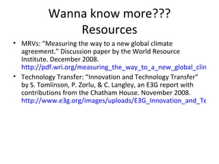 Wanna know more??? Resources MRVs: “Measuring the way to a new global climate agreement.” Discussion paper by the World Resource Institute. December 2008. http://pdf.wri.org/measuring_the_way_to_a_new_global_climate_agreement.pdf Technology Transfer: “Innovation and Technology Transfer” by S. Tomlinson, P. Zorlu, & C. Langley, an E3G report with contributions from the Chatham House. November 2008.  http://www.e3g.org/images/uploads/E3G_Innovation_and_Technology_Full_Report.pdf 