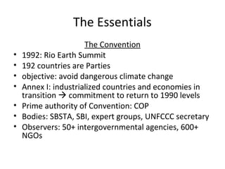 The Essentials The Convention 1992: Rio Earth Summit 192 countries are Parties objective: avoid dangerous climate change Annex I: industrialized countries and economies in transition    commitment to return to 1990 levels Prime authority of Convention: COP Bodies: SBSTA, SBI, expert groups, UNFCCC secretary Observers: 50+ intergovernmental agencies, 600+ NGOs 
