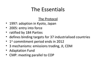 The Essentials The Protocol 1997: adoption in Kyoto, Japan 2005: entry into force ratified by 184 Parties defines binding targets for 37 industrialised countries 1 st  commitment period ends in 2012 3 mechanisms: emissions trading, JI, CDM Adaptation Fund CMP: meeting parallel to COP 