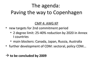 The agenda:  Paving the way to Copenhagen CMP 4: AWG KP new targets for 2nd commitment period 2 degree limit: 25-40% reduction by 2020 in Annex I countries main blockers: Canada, Japan, Russia, Australia further development of CDM: sectoral, policy CDM... to be concluded by 2009 