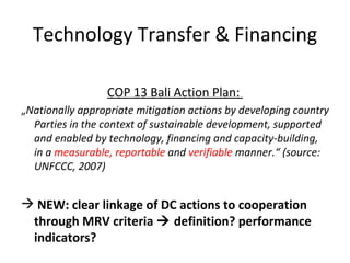 Technology Transfer & Financing COP 13 Bali Action Plan:  „ Nationally appropriate mitigation actions by developing country Parties in the context of sustainable development, supported and enabled by technology, financing and capacity-building, in a  measurable, reportable  and  verifiable  manner.“ (source: UNFCCC, 2007) NEW: clear linkage of DC actions to cooperation through MRV criteria    definition? performance indicators? 