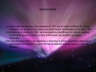 Descubrimiento La enfermedad fue descrita y documentada en 1817 por el médico británico Dr. James Parkinson; los cambios bioquímicos asociados fueron identificados en los años 1960. A principios de la década de 1960, los investigadores identificaron un defecto cerebral fundamental que es el distintivo de la enfermedad: las pérdidas de células cerebrales. Este descubrimiento llevó a los científicos a encontrar el primer tratamiento eficaz de la enfermedad de Parkinson y sugirió formas de elaborar terapias nuevas y aún más eficaces. 