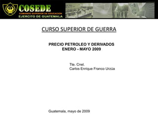 CURSO SUPERIOR DE GUERRA

  PRECIO PETROLEO Y DERIVADOS
       ENERO - MAYO 2009


             Tte. Cnel.
             Carlos Enrique Franco Urzúa




  Guatemala, mayo de 2009
 