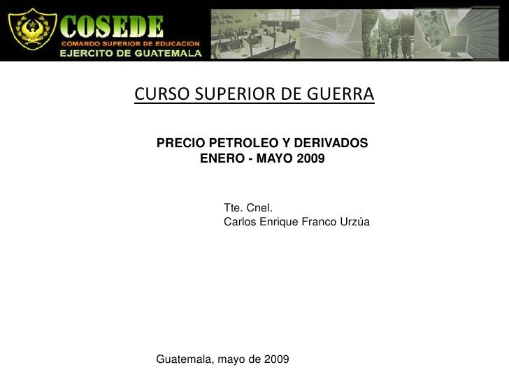 CURSO SUPERIOR DE GUERRA

  PRECIO PETROLEO Y DERIVADOS
       ENERO - MAYO 2009


             Tte. Cnel.
             Ca...