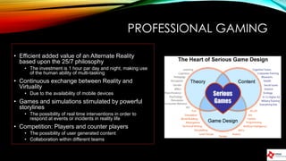 PROFESSIONAL GAMING
• Efficient added value of an Alternate Reality
based upon the 25/7 philosophy
• The investment is 1 hour par day and night, making use
of the human ability of multi-tasking
• Continuous exchange between Reality and
Virtuality
• Due to the availability of mobile devices
• Games and simulations stimulated by powerful
storylines
• The possibility of real time interventions in order to
respond at events or incidents in reality life
• Competition: Players and counter players
• The possibility of user generated content
• Collaboration within different teams
 