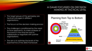 A GAME FOCUSSED ON DECISION
MAKING AT TACTICAL LEVEL
• The target groups of the gameplay are
tactical managers in different
organizations;
• The focus is at the decision making process;
• The challenge is conditioned by the need
to face opponents, to make analyses of
the events in the time line and to
collaborate or negotiate with partner
organizations;
• The aim is to optimize the levels of the
Essential Five of the 3DE5 Framework
 