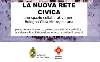 LA NUOVA RETE CIVICA 
uno spazio collaborativo per 
Bologna Città Metropolitana 
per partecipare alla vita pubblica, 
accelerare la collaborazione e 
la cura dei beni comuni 
 