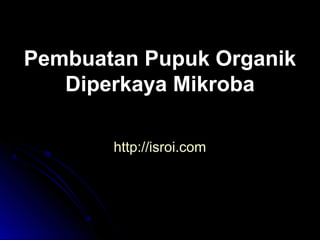 Pembuatan Pupuk Organik
Diperkaya Mikroba
http://isroi.com

 