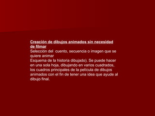 Creación de dibujos animados sin necesidad de filmar Selección del  cuento, secuencia o imagen que se quiere animar  Esquema de la historia dibujado). Se puede hacer en una sola hoja, dibujando en varios cuadrados, los cuadros principales de la película de dibujos animados con el fin de tener una idea que ayude al dibujo final.  