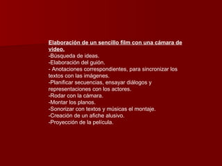 Elaboración de un sencillo film con una cámara de video. -Búsqueda de ideas.  -Elaboración del guión. - Anotaciones correspondientes, para sincronizar los textos con las imágenes.  -Planificar secuencias, ensayar diálogos y representaciones con los actores. -Rodar con la cámara. -Montar los planos. -Sonorizar con textos y músicas el montaje. -Creación de un afiche alusivo. -Proyección de la película.  