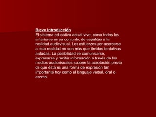 Breve Introducción El sistema educativo actual vive, como todos los anteriores en su conjunto, de espaldas a la realidad audiovisual. Los esfuerzos por acercarse a esta realidad no son más que tímidas tentativas aisladas. La posibilidad de comunicarse, expresarse y recibir información a través de los medios audiovisuales supone la aceptación previa de que ésta es una forma de expresión tan importante hoy como el lenguaje verbal, oral o escrito.  