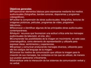 Objetivos generales    Proporcionar elementos básicos para expresarse mediante los medios audiovisuales (fotografías, bandas sonoras, diaporamas y programas videográficos).   Facilitar la comprensión de obras audiovisuales: fotografías, lecturas de imágenes pictóricas, películas, programas de vídeo, programas televisivos...   Reconocer e identificar algunas de las principales obras audiovisuales contemporáneas.   Adquirir  recursos que favorezcan una actitud crítica ante los mensajes audiovisuales (la televisión, el cine, etc . )  Comprender las posibilidades de la imagen en movimiento, en este caso cinematográfica, como elemento de representación y utilizarla para expresar ideas, sentimientos y experiencias.  Expresar y comunicar produciendo mensajes diversos, utilizando para ello los códigos del lenguaje de la imagen.  Conocer los medios de comunicación que utilizan la imagen para la creación de sus mensajes, los contextos en los que se utilizan, de manera que puedan apreciarse críticamente.  Sensibilizar ante la interacción de los sistemas de comunicación verbal y no verbal. 