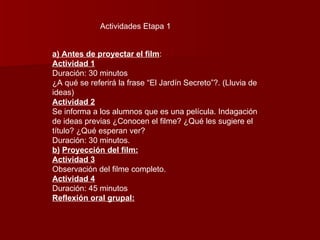 Actividades Etapa 1 a) Antes de proyectar el film : Actividad 1 Duración: 30 minutos ¿A qué se referirá la frase “El Jardín Secreto”?. (Lluvia de ideas) Actividad 2 Se informa a los alumnos que es una película. Indagación de ideas previas ¿Conocen el filme? ¿Qué les sugiere el título? ¿Qué esperan ver? Duración: 30 minutos. b)   Proyección del film: Actividad 3 Observación del filme completo. Actividad 4 Duración: 45 minutos Reflexión oral grupal: 