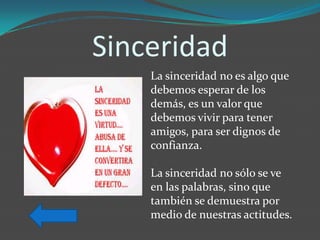 Sinceridad
    La sinceridad no es algo que
    debemos esperar de los
    demás, es un valor que
    debemos vivir para tener
    amigos, para ser dignos de
    confianza.

    La sinceridad no sólo se ve
    en las palabras, sino que
    también se demuestra por
    medio de nuestras actitudes.
 