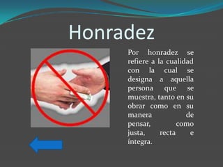 Honradez
     Por honradez se
     refiere a la cualidad
     con la cual se
     designa a aquella
     persona que se
     muestra, tanto en su
     obrar como en su
     manera             de
     pensar,          como
     justa,     recta    e
     íntegra.
 