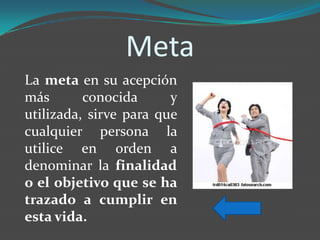 Meta
La meta en su acepción
más       conocida      y
utilizada, sirve para que
cualquier persona la
utilice en orden a
denominar la finalidad
o el objetivo que se ha
trazado a cumplir en
esta vida.
 
