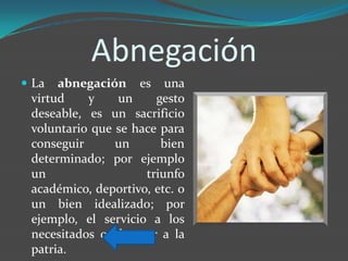 Abnegación
 La  abnegación es una
 virtud    y    un     gesto
 deseable, es un sacrificio
 voluntario que se hace para
 conseguir      un      bien
 determinado; por ejemplo
 un                  triunfo
 académico, deportivo, etc. o
 un bien idealizado; por
 ejemplo, el servicio a los
 necesitados o el amor a la
 patria.
 