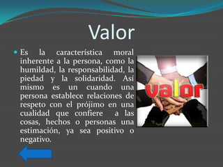 Valor
 Es   la característica moral
 inherente a la persona, como la
 humildad, la responsabilidad, la
 piedad y la solidaridad. Así
 mismo es un cuando una
 persona establece relaciones de
 respeto con el prójimo en una
 cualidad que confiere a las
 cosas, hechos o personas una
 estimación, ya sea positivo o
 negativo.
 