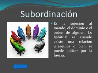 Subordinación
       Es la sujeción al
        mando, el dominio o el
        orden de alguien. Lo
        habitual es cuando
       existe una relación
       jerárquica o bien se
       puede aplicar por la
       fuerza.
 
