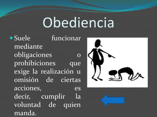 Obediencia
 Suele      funcionar
 mediante
 obligaciones         o
 prohibiciones      que
 exige la realización u
 omisión de ciertas
 acciones,           es
 decir,   cumplir la
 voluntad de quien
 manda.
 