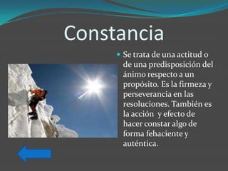 Constancia
      Se trata de una actitud o
       de una predisposición del
       ánimo respecto a un
       propósito. Es la firmeza y
       perseverancia en las
       resoluciones. También es
       la acción y efecto de
       hacer constar algo de
       forma fehaciente y
       auténtica.
 