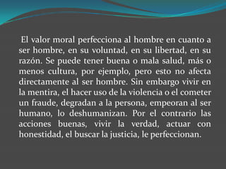 El valor moral perfecciona al hombre en cuanto a
ser hombre, en su voluntad, en su libertad, en su
razón. Se puede tener buena o mala salud, más o
menos cultura, por ejemplo, pero esto no afecta
directamente al ser hombre. Sin embargo vivir en
la mentira, el hacer uso de la violencia o el cometer
un fraude, degradan a la persona, empeoran al ser
humano, lo deshumanizan. Por el contrario las
acciones buenas, vivir la verdad, actuar con
honestidad, el buscar la justicia, le perfeccionan.
 