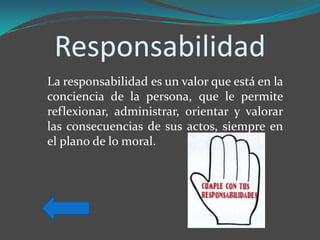 Responsabilidad
La responsabilidad es un valor que está en la
conciencia de la persona, que le permite
reflexionar, administrar, orientar y valorar
las consecuencias de sus actos, siempre en
el plano de lo moral.
 