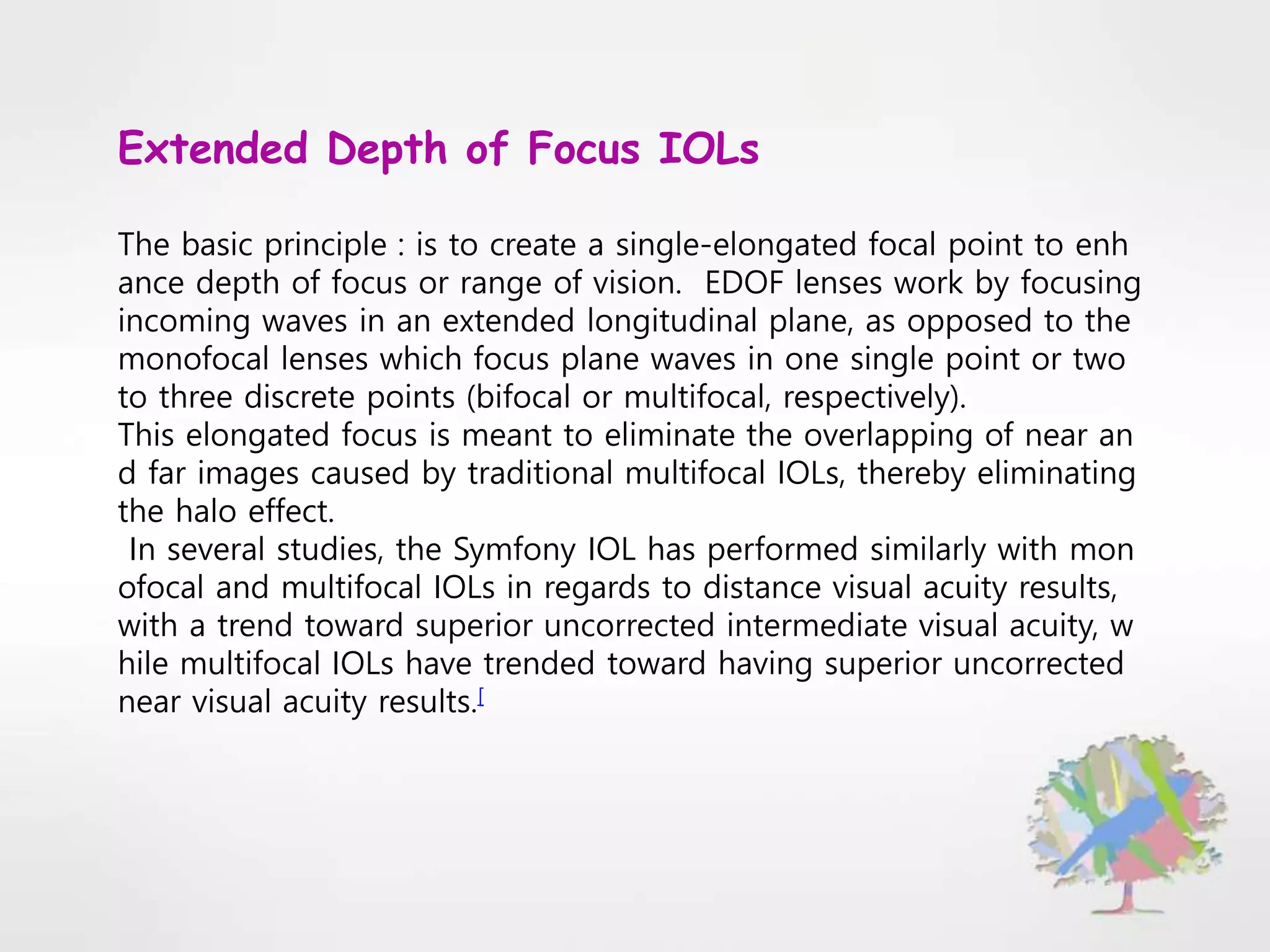 Extended Depth of Focus IOLs
The basic principle : is to create a single-elongated focal point to enh
ance depth of focus or range of vision. EDOF lenses work by focusing
incoming waves in an extended longitudinal plane, as opposed to the
monofocal lenses which focus plane waves in one single point or two
to three discrete points (bifocal or multifocal, respectively).
This elongated focus is meant to eliminate the overlapping of near an
d far images caused by traditional multifocal IOLs, thereby eliminating
the halo effect.
In several studies, the Symfony IOL has performed similarly with mon
ofocal and multifocal IOLs in regards to distance visual acuity results,
with a trend toward superior uncorrected intermediate visual acuity, w
hile multifocal IOLs have trended toward having superior uncorrected
near visual acuity results.[
 