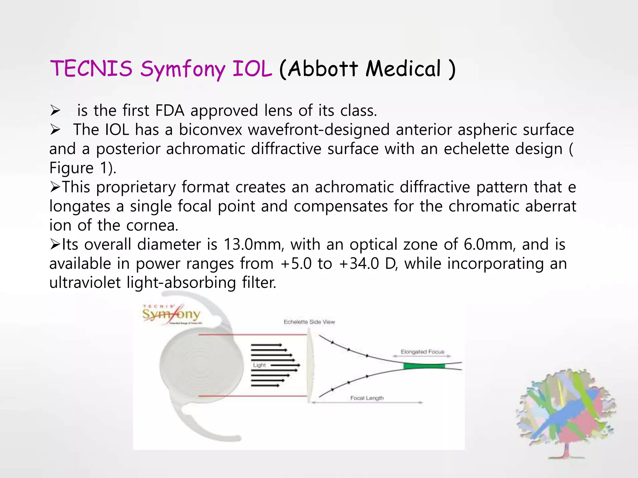 TECNIS Symfony IOL (Abbott Medical )
 is the first FDA approved lens of its class.
 The IOL has a biconvex wavefront-designed anterior aspheric surface
and a posterior achromatic diffractive surface with an echelette design (
Figure 1).
This proprietary format creates an achromatic diffractive pattern that e
longates a single focal point and compensates for the chromatic aberrat
ion of the cornea.
Its overall diameter is 13.0mm, with an optical zone of 6.0mm, and is
available in power ranges from +5.0 to +34.0 D, while incorporating an
ultraviolet light-absorbing filter.
 