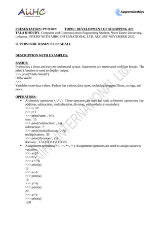 PRESENTATION: PYTHON TOPIC: DEVELOPMENT OF SCRAPPING API
TALA KHOURY, Computer and Communication Engineering Student, Notre Dame University,
Lebanon. INTERN WITH AIIHC INTERNATIONAL LTD. AUGUST-NOVEMBER 2023.
SUPERVISOR: RAMZI EL FEGHALI
DESCRIPTION WITH EXAMPLES:
BASICS:
Python has a clean and easy-to-understand syntax. Statements are terminated with line breaks. The
print() function is used to display output.
>>> print("Hello World")
Hello World
>>>
Variables store data values. Python has various data types, including integers, floats, strings, and
more.
OPERATORS:
 Arithmetic operators(+,-,*,/): These operators are used for basic arithmetic operations like
addition, subtraction, multiplication, division, and modulus (remainder).
>>> i= 10
>>> j=3
>>> print('sum: ', i+j)
sum: 13
>>> print('subtraction: ', i-j)
subtraction: 7
>>> print('multiplication: ', i*j)
multiplication: 30
>>> print('division: ', i/j)
division: 3.3333333333333335
 Assignment operators( +=, -=, *=, /=): Assignment operators are used to assign values to
variables.
>>> a=10
>>> b=2
>>> a += b
>>> print(a)
12
>>> a-=b
>>> print(a)
10
>>> a*=b
>>> print(a)
20
>>> a/=b
>>> print(a)
10.0
 