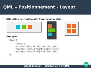 Lionel Duboeuf - Introduction à Qt QML
10
QML – Positionnement - Layout
●
Utilisation de conteneurs: Row, Column, Grid:
Exemple:
Row {
spacing: 10
Rectangle { width:50; height:50; color: “blue”}
Rectangle { width:50; height:50; color: “green”}
Rectangle { width:50; height:50; color: “blue”}
}
 