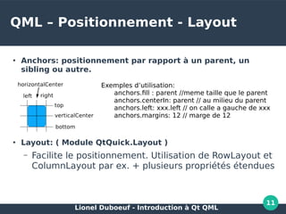 Lionel Duboeuf - Introduction à Qt QML
11
QML – Positionnement - Layout
●
Anchors: positionnement par rapport à un parent, un
sibling ou autre.
●
Layout: ( Module QtQuick.Layout )
– Facilite le positionnement. Utilisation de RowLayout et
ColumnLayout par ex. + plusieurs propriétés étendues
Exemples d’utilisation:
anchors.fill : parent //meme taille que le parent
anchors.centerIn: parent // au milieu du parent
anchors.left: xxx.left // on calle a gauche de xxx
anchors.margins: 12 // marge de 12
 