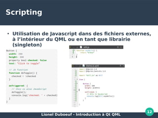 Lionel Duboeuf - Introduction à Qt QML
12
Scripting
●
Utilisation de Javascript dans des fichiers externes,
à l’intérieur du QML ou en tant que librairie
(singleton)
●
 