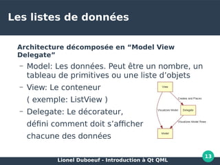 Lionel Duboeuf - Introduction à Qt QML
13
Les listes de données
Architecture décomposée en “Model View
Delegate”
– Model: Les données. Peut être un nombre, un
tableau de primitives ou une liste d’objets
– View: Le conteneur
( exemple: ListView )
– Delegate: Le décorateur,
défini comment doit s’afficher
chacune des données
 